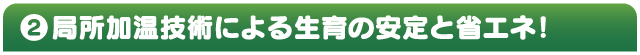 ②局所加温技術による生育の安定と省エネ！